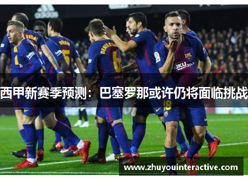 西甲新赛季预测：巴塞罗那或许仍将面临挑战